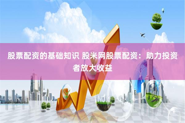股票配资的基础知识 股米网股票配资：助力投资者放大收益