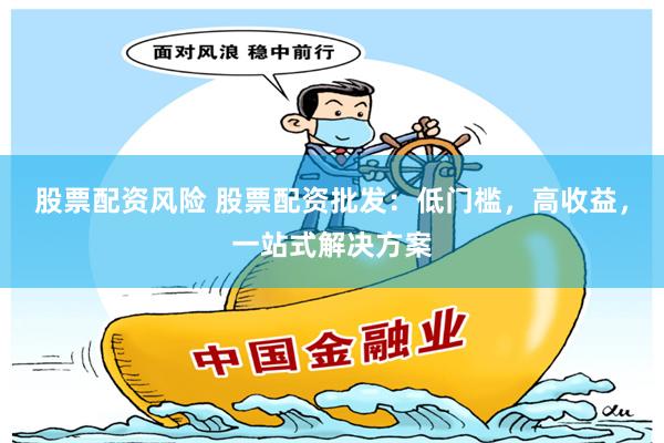 股票配资风险 股票配资批发：低门槛，高收益，一站式解决方案