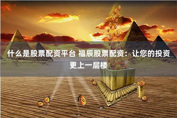 什么是股票配资平台 福辰股票配资：让您的投资更上一层楼
