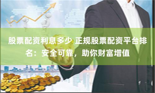 股票配资利息多少 正规股票配资平台排名：安全可靠，助你财富增值