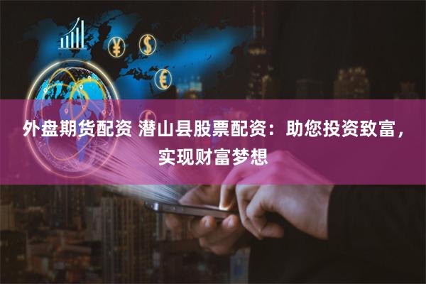 外盘期货配资 潜山县股票配资：助您投资致富，实现财富梦想