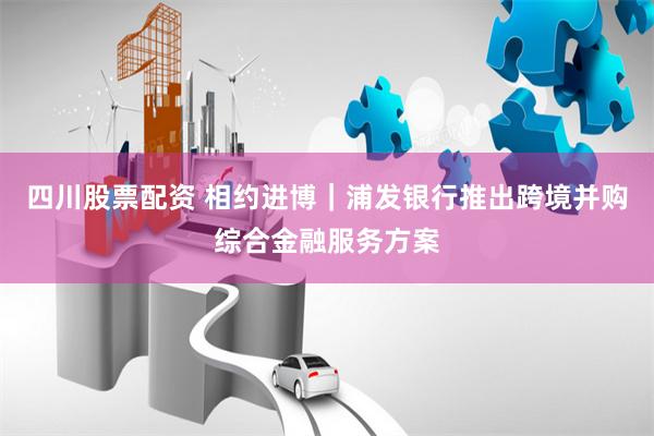 四川股票配资 相约进博｜浦发银行推出跨境并购综合金融服务方案