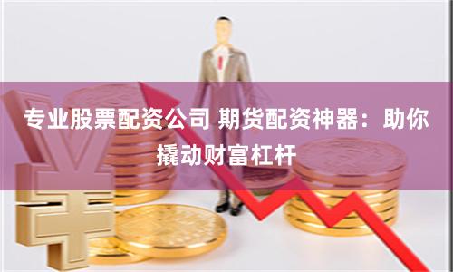 专业股票配资公司 期货配资神器：助你撬动财富杠杆