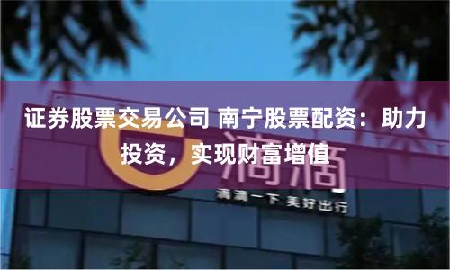 证券股票交易公司 南宁股票配资：助力投资，实现财富增值