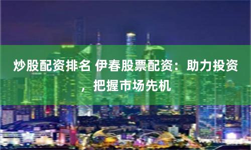 炒股配资排名 伊春股票配资：助力投资，把握市场先机