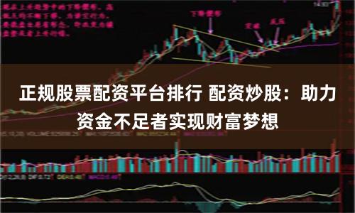正规股票配资平台排行 配资炒股：助力资金不足者实现财富梦想