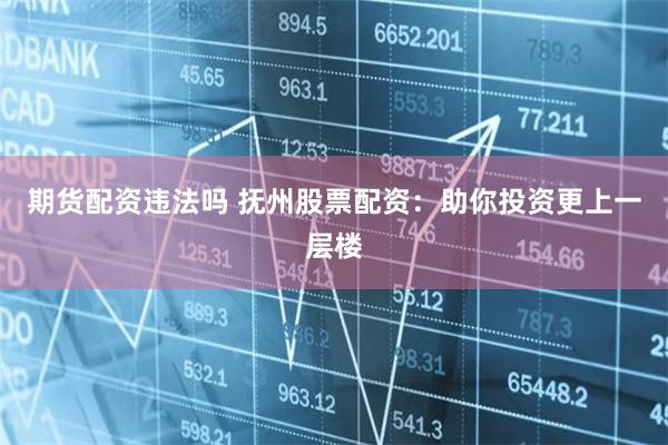期货配资违法吗 抚州股票配资：助你投资更上一层楼
