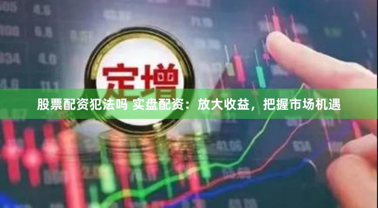 股票配资犯法吗 实盘配资：放大收益，把握市场机遇