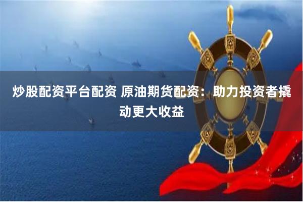 炒股配资平台配资 原油期货配资：助力投资者撬动更大收益