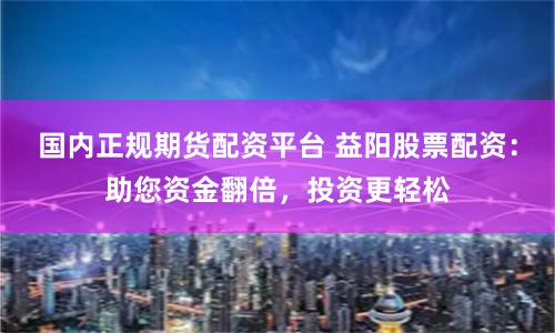 国内正规期货配资平台 益阳股票配资：助您资金翻倍，投资更轻松