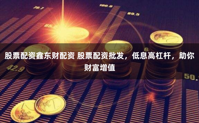 股票配资鑫东财配资 股票配资批发，低息高杠杆，助你财富增值