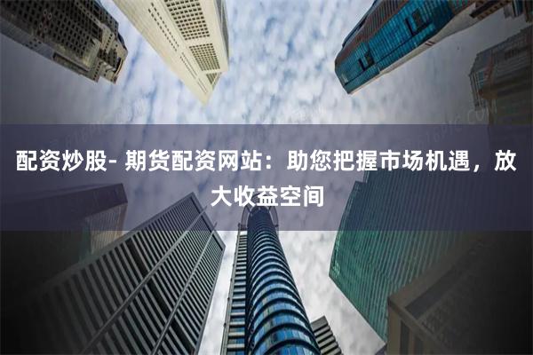 配资炒股- 期货配资网站：助您把握市场机遇，放大收益空间
