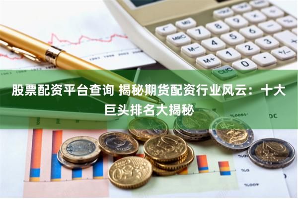 股票配资平台查询 揭秘期货配资行业风云：十大巨头排名大揭秘