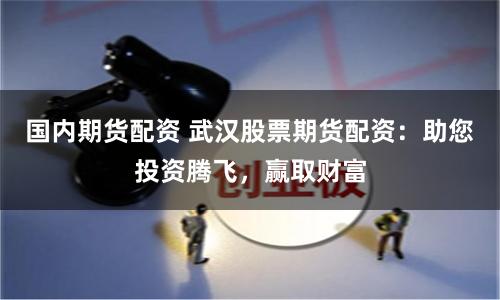 国内期货配资 武汉股票期货配资：助您投资腾飞，赢取财富