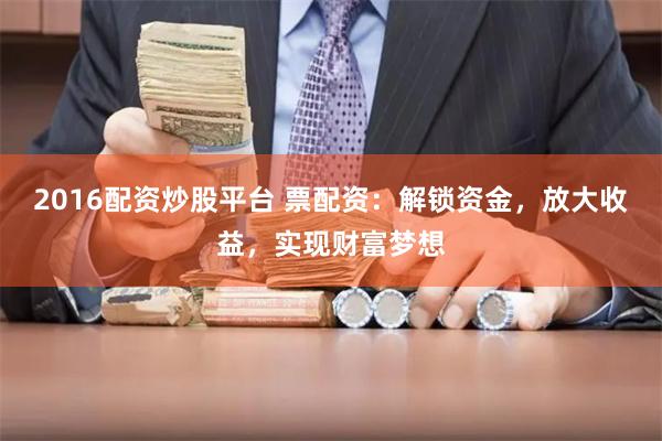 2016配资炒股平台 票配资：解锁资金，放大收益，实现财富梦想