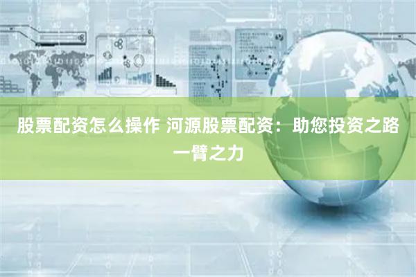 股票配资怎么操作 河源股票配资：助您投资之路一臂之力