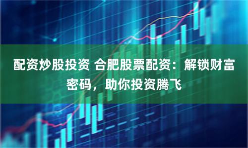 配资炒股投资 合肥股票配资：解锁财富密码，助你投资腾飞