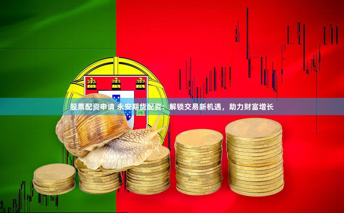 股票配资申请 永安期货配资：解锁交易新机遇，助力财富增长