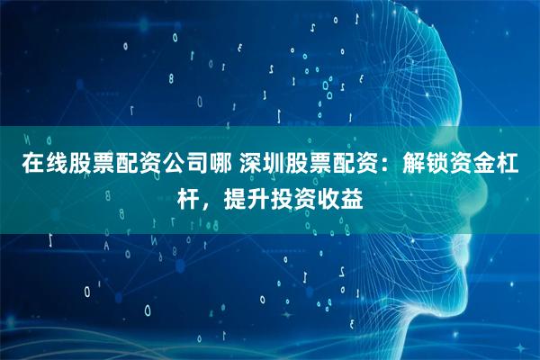 在线股票配资公司哪 深圳股票配资：解锁资金杠杆，提升投资收益