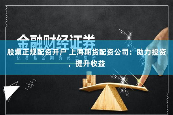 股票正规配资开户 上海期货配资公司：助力投资，提升收益