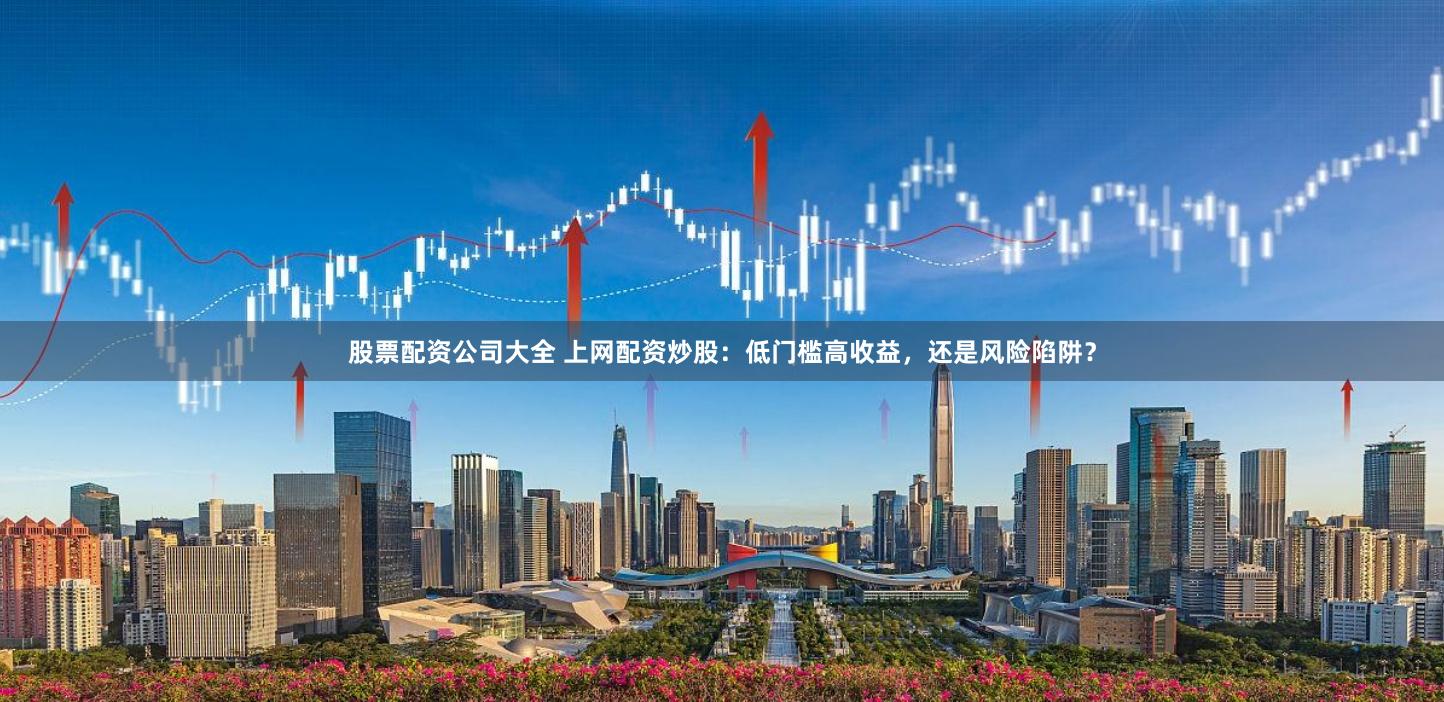 股票配资公司大全 上网配资炒股：低门槛高收益，还是风险陷阱？
