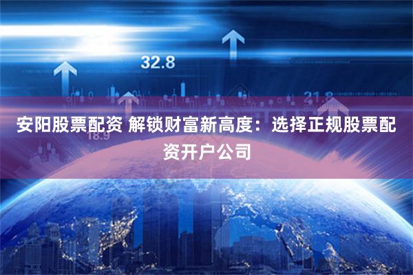 安阳股票配资 解锁财富新高度：选择正规股票配资开户公司
