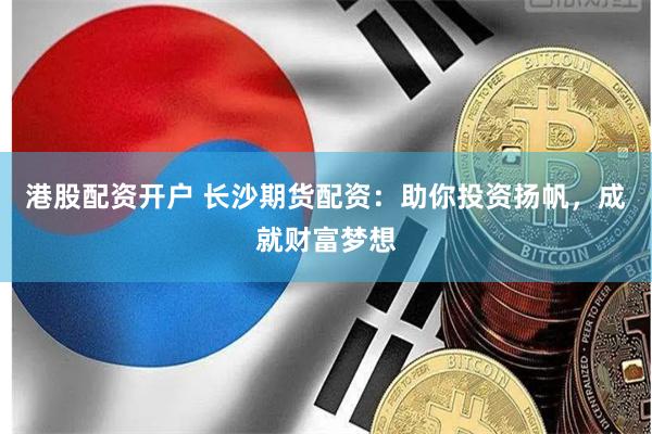 港股配资开户 长沙期货配资：助你投资扬帆，成就财富梦想