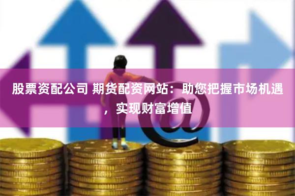 股票资配公司 期货配资网站：助您把握市场机遇，实现财富增值