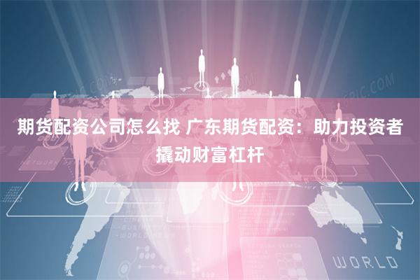 期货配资公司怎么找 广东期货配资：助力投资者撬动财富杠杆