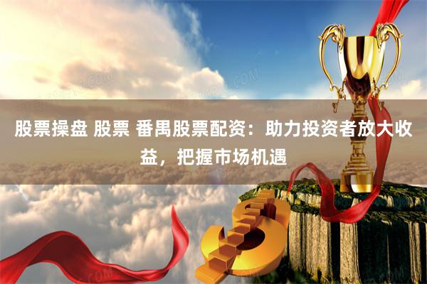 股票操盘 股票 番禺股票配资：助力投资者放大收益，把握市场机遇