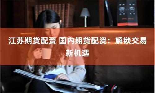江苏期货配资 国内期货配资：解锁交易新机遇