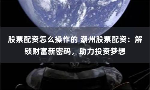 股票配资怎么操作的 潮州股票配资：解锁财富新密码，助力投资梦想