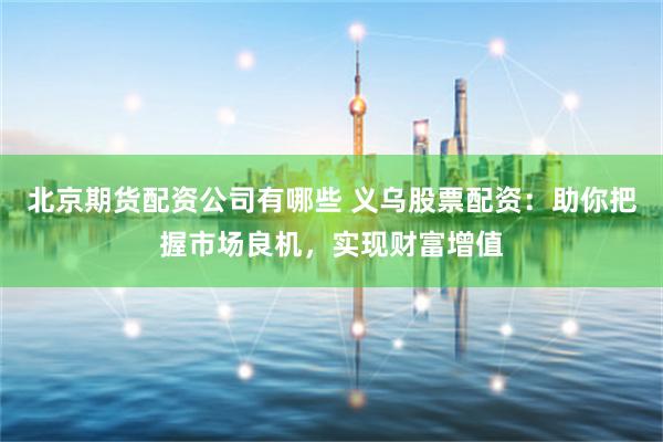 北京期货配资公司有哪些 义乌股票配资：助你把握市场良机，实现财富增值