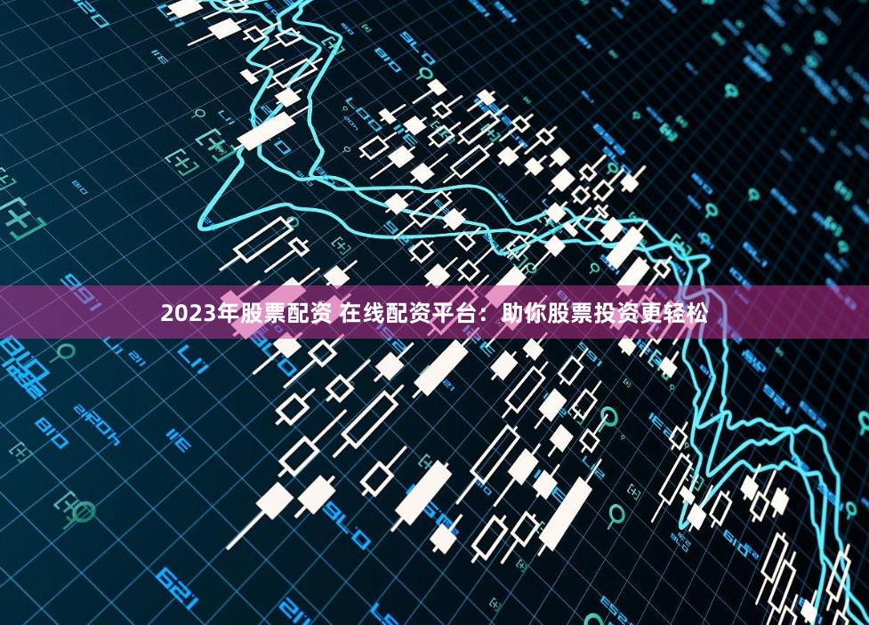 2023年股票配资 在线配资平台：助你股票投资更轻松