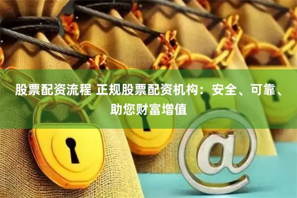 股票配资流程 正规股票配资机构：安全、可靠、助您财富增值