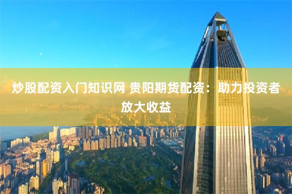 炒股配资入门知识网 贵阳期货配资：助力投资者放大收益