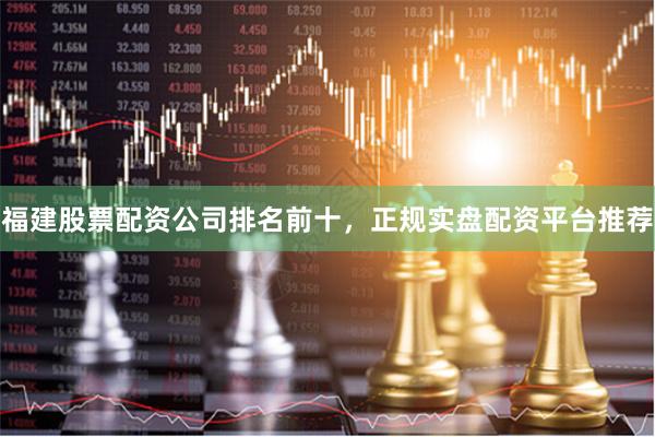 福建股票配资公司排名前十，正规实盘配资平台推荐