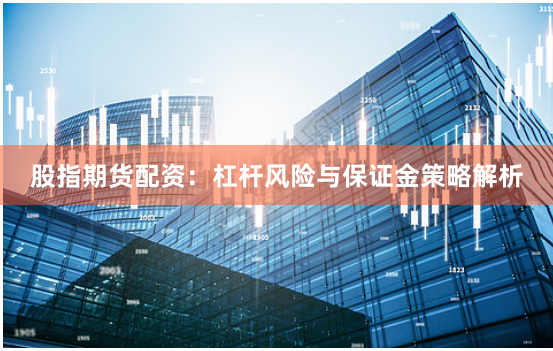 股指期货配资：杠杆风险与保证金策略解析