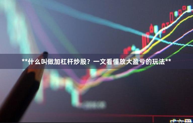 **什么叫做加杠杆炒股？一文看懂放大盈亏的玩法**